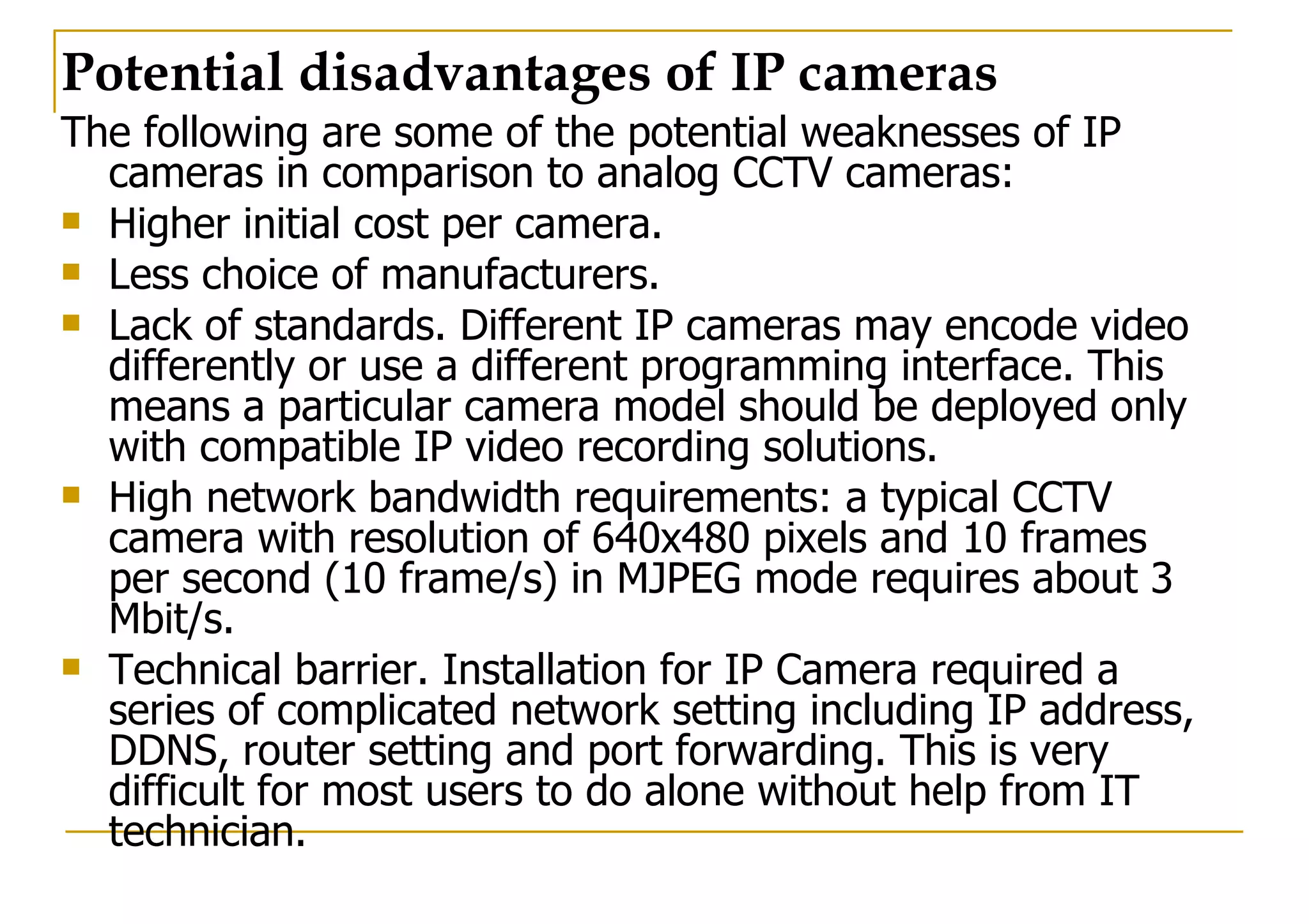 Potential disadvantages of IP cameras The following are some of the potential weaknesses of IP cameras in comparison to analog CCTV cameras: Higher initial cost per camera. Less choice of manufacturers.  Lack of standards. Different IP cameras may encode video differently or use a different programming interface. This means a particular camera model should be deployed only with compatible IP video recording solutions.  High network bandwidth requirements: a typical CCTV camera with resolution of 640x480 pixels and 10 frames per second (10 frame/s) in MJPEG mode requires about 3 Mbit/s.  Technical barrier. Installation for IP Camera required a series of complicated network setting including IP address, DDNS, router setting and port forwarding. This is very difficult for most users to do alone without help from IT technician. 