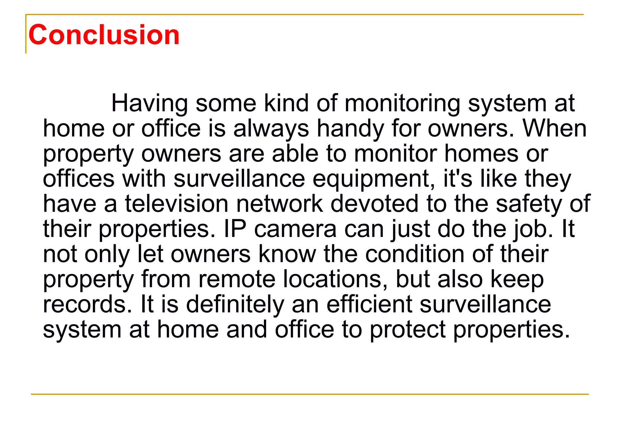 Conclusion Having some kind of monitoring system at home or office is always handy for owners. When property owners are able to monitor homes or offices with surveillance equipment, it's like they have a television network devoted to the safety of their properties. IP camera can just do the job. It not only let owners know the condition of their property from remote locations, but also keep records. It is definitely an efficient surveillance system at home and office to protect properties. 