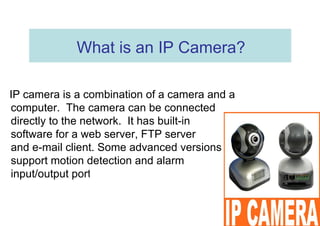 What is an IP Camera?  IP camera is a combination of a camera and a computer.  The camera can be connected directly to the network.  It has built-in  software for a web server, FTP server  and e-mail client. Some advanced versions support motion detection and alarm  input/output ports.  