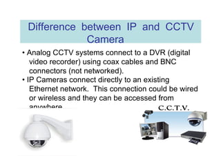 Difference between IP and CCTV Camera  •  Analog CCTV systems connect to a DVR (digital video recorder) using coax cables and BNC connectors (not networked).  •  IP Cameras connect directly to an existing Ethernet network.  This connection could be wired or wireless and they can be accessed from anywhere.  