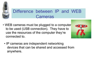 Difference between IP and WEB Cameras  •  WEB cameras must be plugged to a computer to be used (USB connection).  They have to use the resources of the computer they’re connected to.  •  IP cameras are independent networking devices that can be shared and accessed from anywhere. 