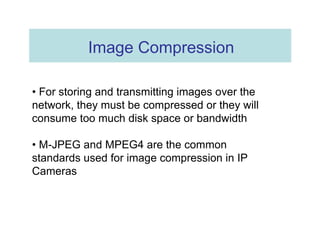 Image Compression  •  For storing and transmitting images over the network, they must be compressed or they will consume too much disk space or bandwidth  •  M-JPEG and MPEG4 are the common standards used for image compression in IP Cameras  