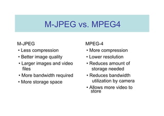 M-JPEG vs. MPEG4  M-JPEG  MPEG-4  •  Less compression  •  More compression  •  Better image quality  •  Lower resolution  •  Larger images and video  •  Reduces amount of  files  storage needed  •  More bandwidth required  •  Reduces bandwidth  utilization by camera  •  More storage space  •  Allows more video to  store  