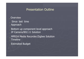 Presentation Outline  _   Overview  _   Since   last   time  _   Approach  _   Bottom   up   component   level   approach _   IP   Camera/802.11   Solution  _   MPEG4   Media   Recorder/Zigbee Solution _   Timeline  _   Estimated   Budget  