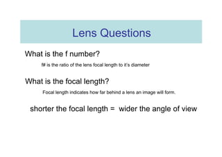 Lens Questions  What is the f number?  f# is the ratio of the lens focal length to it’s diameter  What is the focal length?  Focal length indicates how far behind a lens an image will form.  shorter the focal length =  wider the angle of view  