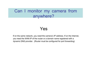 Can I monitor my camera from anywhere?  Yes  If on the same network, you need the camera’s IP address. If on the Internet, you need the WAN IP of the router or a domain name registered with a dynamic DNS provider.  (Router must be configured for port forwarding) 