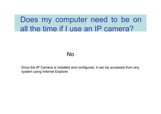Does my computer need to be on all the time if I use an IP camera?  No  Once the IP Camera is installed and configured, it can be accessed from any system using Internet Explorer.  
