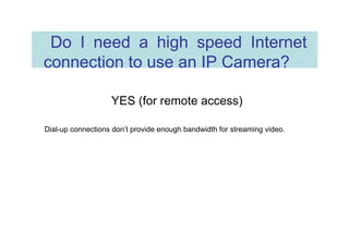 Do I need a high speed Internet connection to use an IP Camera?  YES (for remote access)  Dial-up connections don’t provide enough bandwidth for streaming video.  