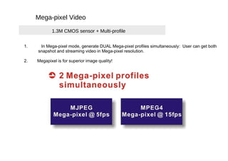 Mega-pixel Video  1.3M CMOS sensor + Multi-profile  1.  In Mega-pixel mode, generate DUAL Mega-pixel profiles simultaneously:  User can get both  snapshot and streaming video in Mega-pixel resolution.  2.  Megapixel is for superior image quality!  