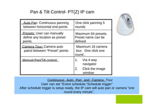 Pan & Tilt Control- PT(Z) IP cam  Auto Pan: Continuous panning  One click panning 5  between horizontal end points  rounds  Presets: User can manually  Maximum 64 presets.  define any location as preset  Preset name can be  points  defined  Camera Tour: Camera auto  Maximum 16 camera  patrol between “Preset” points  tour.  One click one  round .  Manual Pan/Tilt control  1.  Via 4 way  navigator  2.  Click the image  window  Continuous Auto Pan and Camera Tour User can set “Event schedule,“Schedule trigger”  After schedule trigger is setup ready, the IP cam will auto pan or camera “one round every minute”.  