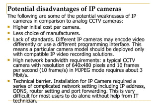 Potential disadvantages of IP cameras The following are some of the potential weaknesses of IP cameras in comparison to analog CCTV cameras: Higher initial cost per camera. Less choice of manufacturers.  Lack of standards. Different IP cameras may encode video differently or use a different programming interface. This means a particular camera model should be deployed only with compatible IP video recording solutions.  High network bandwidth requirements: a typical CCTV camera with resolution of 640x480 pixels and 10 frames per second (10 frame/s) in MJPEG mode requires about 3 Mbit/s.  Technical barrier. Installation for IP Camera required a series of complicated network setting including IP address, DDNS, router setting and port forwarding. This is very difficult for most users to do alone without help from IT technician. 