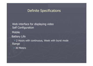 Definite Specifications  _   Web   interface   for   displaying   video _   Self   Configuration  _   Mobile  _   Battery   Life     2   Hours   with   continuous,   Week   with   burst   mode  _   Range     30   Meters  