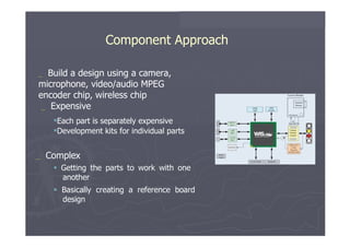 Component Approach  _   Build   a   design   using   a   camera, microphone, video/audio MPEG encoder chip, wireless chip _   Expensive  Each   part   is   separately   expensive  Development   kits   for   individual parts  _   Complex     Getting   the   parts   to   work   with   one another     Basically   creating   a   reference   board design  