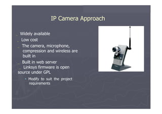 IP Camera Approach  _   Widely   available  _   Low   cost  _   The   camera,   microphone, compression and wireless are built in  _   Built   in   web   server _   Linksys firmware   is   open source under GPL     Modify   to   suit   the   project requirements  