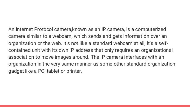 An Internet Protocol camera,known as an IP camera, is a computerized
camera similar to a webcam, which sends and gets information over an
organization or the web. It's not like a standard webcam at all, it's a self-
contained unit with its own IP address that only requires an organizational
association to move images around. The IP camera interfaces with an
organization in the very same manner as some other standard organization
gadget like a PC, tablet or printer.
 