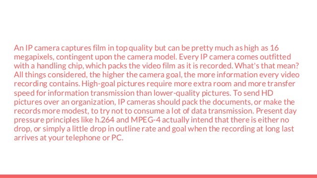 An IP camera captures film in top quality but can be pretty much as high as 16
megapixels, contingent upon the camera model. Every IP camera comes outfitted
with a handling chip, which packs the video film as it is recorded. What's that mean?
All things considered, the higher the camera goal, the more information every video
recording contains. High-goal pictures require more extra room and more transfer
speed for information transmission than lower-quality pictures. To send HD
pictures over an organization, IP cameras should pack the documents, or make the
records more modest, to try not to consume a lot of data transmission. Present day
pressure principles like h.264 and MPEG-4 actually intend that there is either no
drop, or simply a little drop in outline rate and goal when the recording at long last
arrives at your telephone or PC.
 