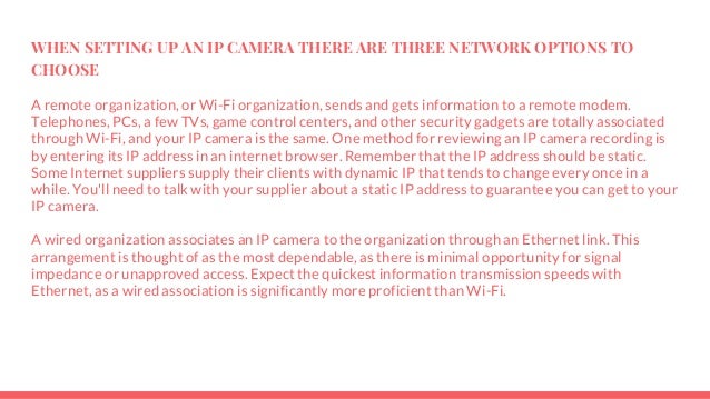 WHEN SETTING UP AN IP CAMERA THERE ARE THREE NETWORK OPTIONS TO
CHOOSE
A remote organization, or Wi-Fi organization, sends and gets information to a remote modem.
Telephones, PCs, a few TVs, game control centers, and other security gadgets are totally associated
through Wi-Fi, and your IP camera is the same. One method for reviewing an IP camera recording is
by entering its IP address in an internet browser. Remember that the IP address should be static.
Some Internet suppliers supply their clients with dynamic IP that tends to change every once in a
while. You'll need to talk with your supplier about a static IP address to guarantee you can get to your
IP camera.
A wired organization associates an IP camera to the organization through an Ethernet link. This
arrangement is thought of as the most dependable, as there is minimal opportunity for signal
impedance or unapproved access. Expect the quickest information transmission speeds with
Ethernet, as a wired association is significantly more proficient than Wi-Fi.
 