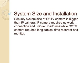 System Size and Installation
Security system size of CCTV camera is bigger
than IP camera. IP camera required network
connection and unique IP address while CCTV
camera required long cables, time recorder and
monitor.

 