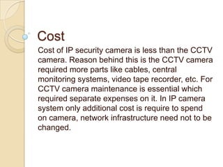 Cost
Cost of IP security camera is less than the CCTV
camera. Reason behind this is the CCTV camera
required more parts like cables, central
monitoring systems, video tape recorder, etc. For
CCTV camera maintenance is essential which
required separate expenses on it. In IP camera
system only additional cost is require to spend
on camera, network infrastructure need not to be
changed.

 