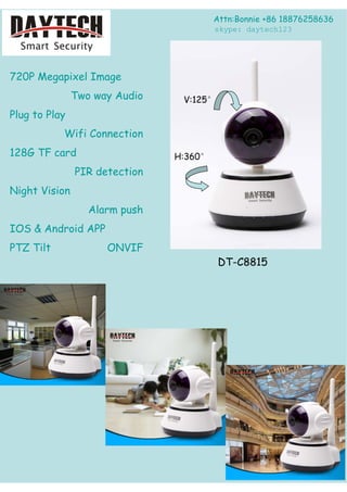 720P Megapixel Image
Two way Audio
Plug to Play
Wifi Connection
128G TF card
PIR detection
Night Vision
Alarm push
IOS & Android APP
PTZ Tilt ONVIF
DT-C8815
Attn:Bonnie +86 18876258636
V:125°
H:360°
skype: daytech123
 