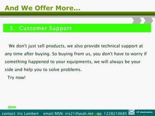 And We Offer More... 3.  Customer Support We don't just sell products, we also provide technical support at any time after buying. So buying from us, you don't have to worry if something happened to your equipments, we will always be your side and help you to solve problems. Try now! Logo contact: Iris Lambert  email/MSN: iris21@yeah.net  qq: 1228210685  LT electronics 