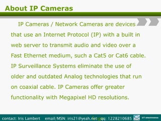 About IP Cameras IP Cameras / Network Cameras are   devices that use an Internet Protocol (IP) with a built in web server to transmit audio and video over a Fast Ethernet medium, such a Cat5 or Cat6 cable. IP Surveillance Systems eliminate the use of older and outdated Analog technologies that run on coaxial cable. IP Cameras offer greater functionality with Megapixel HD resolutions .  Logo contact: Iris Lambert  email/MSN: iris21@yeah.net  qq: 1228210685  LT electronics 