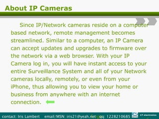 About IP Cameras Since IP/Network cameras reside on a computer based network, remote management becomes streamlined. Similar to a computer, an IP Camera can accept updates and upgrades to firmware over the network via a web browser. With your IP Camera log in, you will have instant access to your entire Surveillance System and all of your Network cameras locally, remotely, or even from your iPhone, thus allowing you to view your home or business from anywhere with an internet connection. Logo contact: Iris Lambert  email/MSN: iris21@yeah.net  qq: 1228210685  LT electronics 