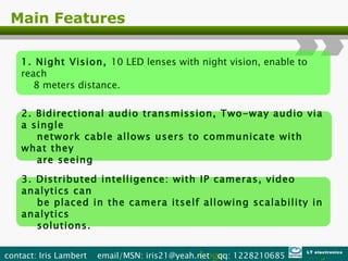 Main Features 1. Night Vision,  10 LED lenses with night vision, enable to reach  8 meters distance. 2. Bidirectional audio transmission, Two-way audio via a single  network cable allows users to communicate with what they  are seeing 3. Distributed intelligence: with IP cameras, video analytics can  be placed in the camera itself allowing scalability in analytics  solutions. Logo contact: Iris Lambert  email/MSN: iris21@yeah.net  qq: 1228210685  LT electronics 