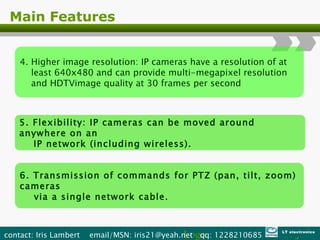 Main Features 4. Higher image resolution: IP cameras have a resolution of at  least 640x480 and can provide multi-megapixel resolution  and HDTVimage quality at 30 frames per second 5. Flexibility: IP cameras can be moved around anywhere on an  IP network (including wireless). 6. Transmission of commands for PTZ (pan, tilt, zoom) cameras  via a single network cable. Logo contact: Iris Lambert  email/MSN: iris21@yeah.net  qq: 1228210685  LT electronics 