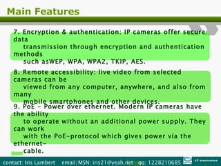 Main Features 7. Encryption & authentication: IP cameras offer secure data  transmission through encryption and authentication methods  such asWEP, WPA, WPA2, TKIP, AES. 8. Remote accessibility: live video from selected cameras can be  viewed from any computer, anywhere, and also from many  mobile smartphones and other devices. 9. PoE - Power over ethernet. Modern IP cameras have the ability  to operate without an additional power supply. They can work  with the PoE-protocol which gives power via the ethernet- cable. Logo contact: Iris Lambert  email/MSN: iris21@yeah.net  qq: 1228210685  LT electronics 