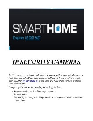 IP SECURITY CAMERAS
An IP camera is a networked digital video camera that transmits data over a
Fast Ethernet link. IP cameras (also called "network cameras") are most
often used for IP surveillance, a digitized and networked version of closedcircuit television.
Benefits of IP camera over analog technology include:
 Remote administration from any location.
 Digital zoom.
 The ability to easily send images and video anywhere with an Internet
connection.

 