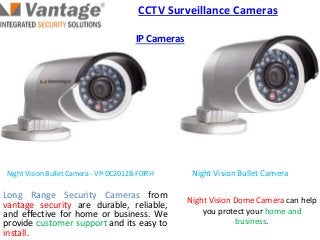 Night Vision Bullet CameraNight Vision Bullet Camera - VP-DC2012B-F0IRH
Long Range Security Cameras from
vantage security are durable, reliable,
and effective for home or business. We
provide customer support and its easy to
install.
Night Vision Dome Camera can help
you protect your home and
business.
CCTV Surveillance Cameras
IP Cameras
 