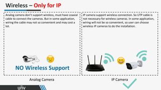 Analog Camera IP Camera
Wireless – Only for IP
Analog camera don’t support wireless, must have coaxial
cable to connect the cameras. But in some application,
wiring the cable may not so convenient and may cost a
lot.
NO Wireless Support
IP camera support wireless connection. So UTP cable is
not necessary for wireless cameras. In some application,
wiring will not be so convenient, so user can choose
wireless IP cameras to do the installation.
 