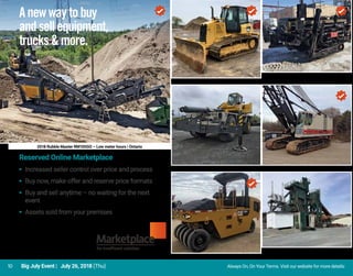 10 Big July Event | July 26, 2018 (Thu) Always On, On Your Terms. Visit our website for more details: 	
2018 Rubble Master RM100GO – Low meter hours | Ontario
Anewwaytobuy
andsellequipment,
trucks&more.
Reserved Online Marketplace
▸ 	Increased seller control over price and process
▸ 	Buy now, make offer and reserve price formats
▸ 	Buy and sell anytime – no waiting for the next
event
▸ 	Assets sold from your premises
2012 Caterpillar D6K | Ontario
2010 Vermeer D20X22FX Series II
Saskatchewan
2010 Grove RT9130E | British Columbia Link-Belt LS318 | Ontario
2013 Caterpillar CW14 | Manitoba
Barber-Greene Asphalt Plant
Newfoundland & Labrador
 