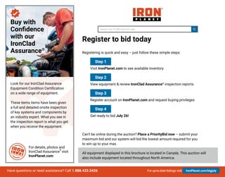 For up-to-date listings visit IronPlanet.com/bigjulyHave questions or need assistance? Call 1.888.433.5426
Register to bid today
Registering is quick and easy – just follow these simple steps:
	
Step 1
	Visit IronPlanet.com to see available inventory
	
Step 2
	 View equipment & review IronClad Assurance®
inspection reports
	
Step 3
	 Register account on IronPlanet.com and request buying privileges
	
Step 4
	 Get ready to bid July 26!
Can’t be online during the auction? Place a PriorityBid now – submit your
maximum bid and our system will bid the lowest amount required for you
to win up to your max.
All equipment displayed in this brochure is located in Canada. This auction will
also include equipment located throughout North America.
For details, photos and
IronClad Assurance
®
visit
IronPlanet.com
Buy with
Confidence
with our
IronClad
Assurance®
Look for our IronClad Assurance
Equipment Condition Certification
on a wide range of equipment.
These items items have been given
a full and detailed onsite inspection
of key systems and components by
an industry expert. What you see in
the inspection report is what you get
when you receive the equipment.
Search over 8,500 items for sale...Search over 57,400 items for sale...
 