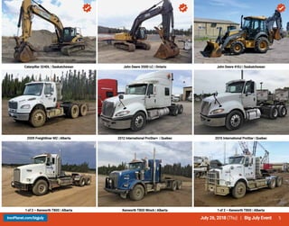 5July 26, 2018 (Thu) | Big July EventIronPlanet.com/bigjuly
Caterpillar 324DL | Saskatchewan John Deere 350D LC | Ontario John Deere 410J | Saskatchewan
2009 Freightliner M2 | Alberta 2012 International ProStar+ | Quebec 2010 International ProStar | Quebec
1 of 2 – Kenworth T800 | Alberta Kenworth T800 Winch | Alberta 1 of 2 – Kenworth T800 | Alberta
 