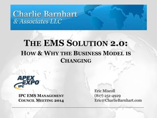 THE EMS SOLUTION 2.0:
HOW & WHY THE BUSINESS MODEL IS
CHANGING
Eric Miscoll
(817) 251-4929
Eric@CharlieBarnhart.com
IPC EMS MANAGEMENT
COUNCIL MEETING 2014
 