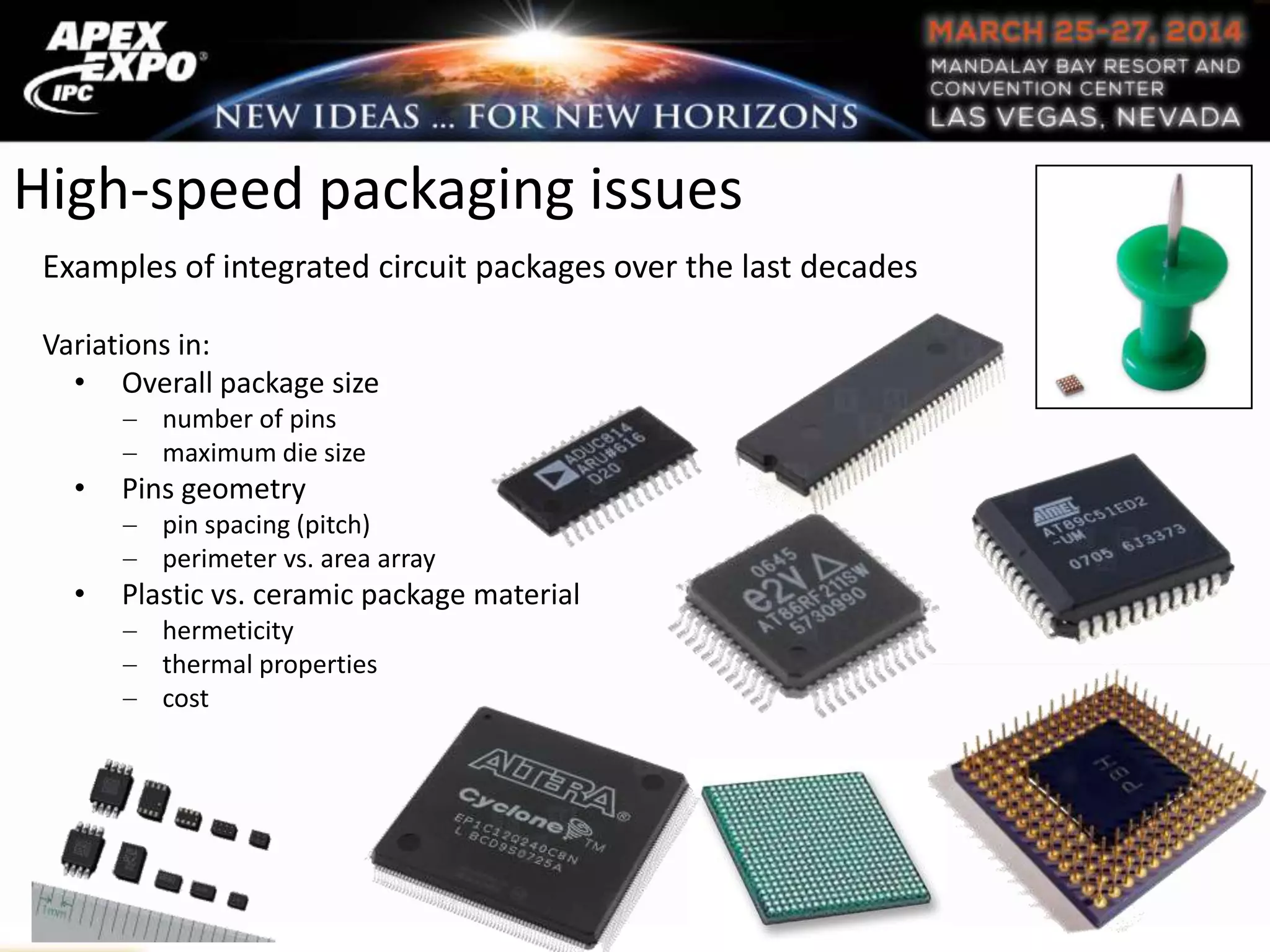 High-speed packaging issues
Examples of integrated circuit packages over the last decades
Variations in:
• Overall package size
number of pins
maximum die size
• Pins geometry
pin spacing (pitch)
perimeter vs. area array
• Plastic vs. ceramic package material
hermeticity
thermal properties
cost
 