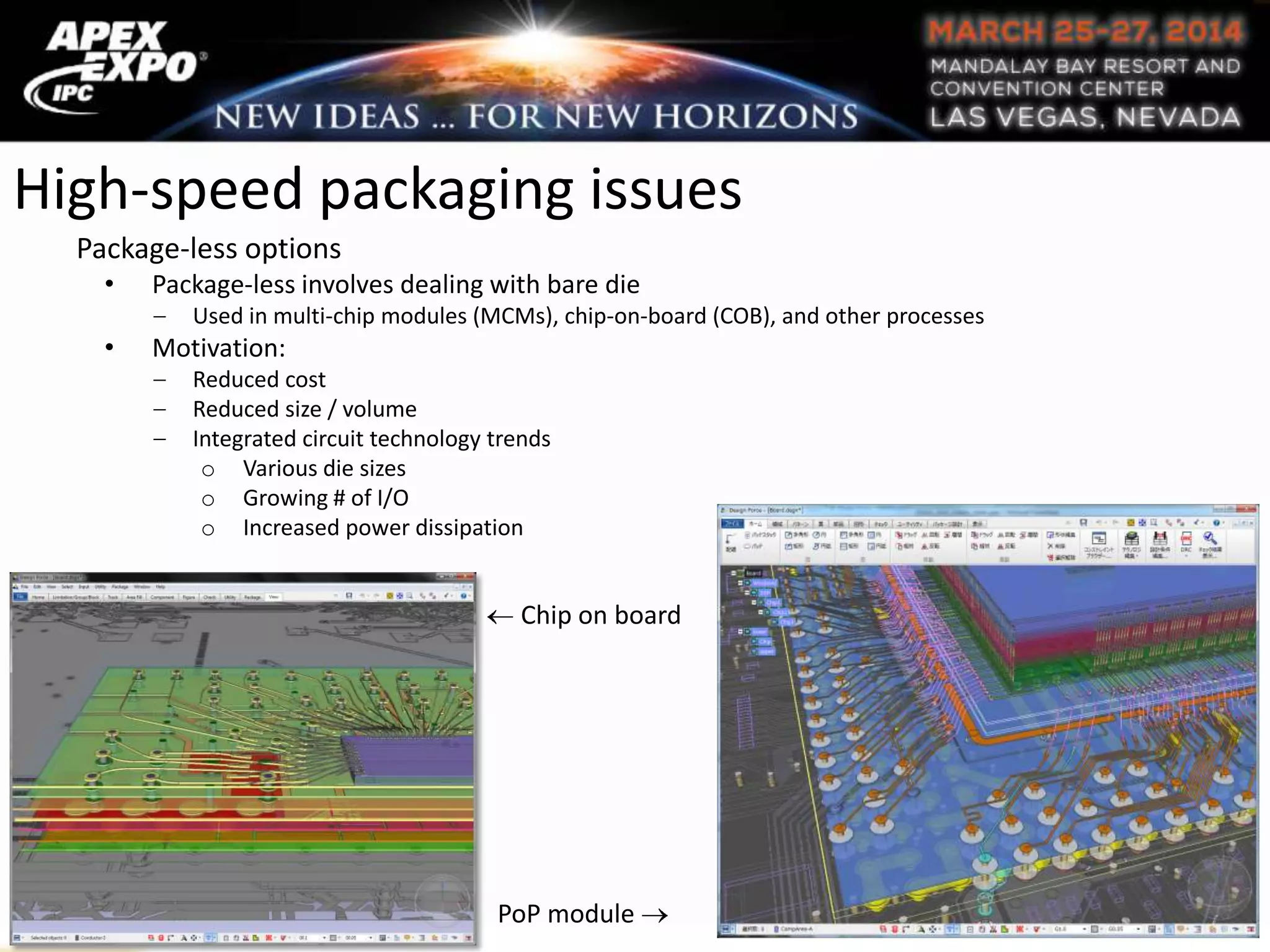High-speed packaging issues
Package-less options
• Package-less involves dealing with bare die
Used in multi-chip modules (MCMs), chip-on-board (COB), and other processes
• Motivation:
Reduced cost
Reduced size / volume
Integrated circuit technology trends
o Various die sizes
o Growing # of I/O
o Increased power dissipation
Chip on board
PoP module
 