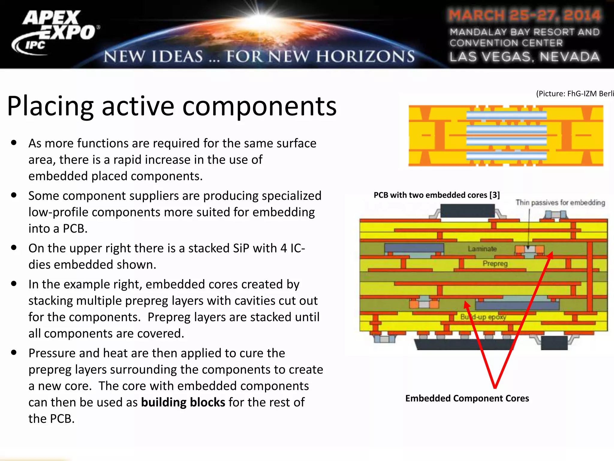 Placing active components
 As more functions are required for the same surface
area, there is a rapid increase in the use of
embedded placed components.
 Some component suppliers are producing specialized
low-profile components more suited for embedding
into a PCB.
 On the upper right there is a stacked SiP with 4 IC-
dies embedded shown.
 In the example right, embedded cores created by
stacking multiple prepreg layers with cavities cut out
for the components. Prepreg layers are stacked until
all components are covered.
 Pressure and heat are then applied to cure the
prepreg layers surrounding the components to create
a new core. The core with embedded components
can then be used as building blocks for the rest of
the PCB.
Embedded Component Cores
PCB with two embedded cores [3]
(Picture: FhG-IZM Berli
 