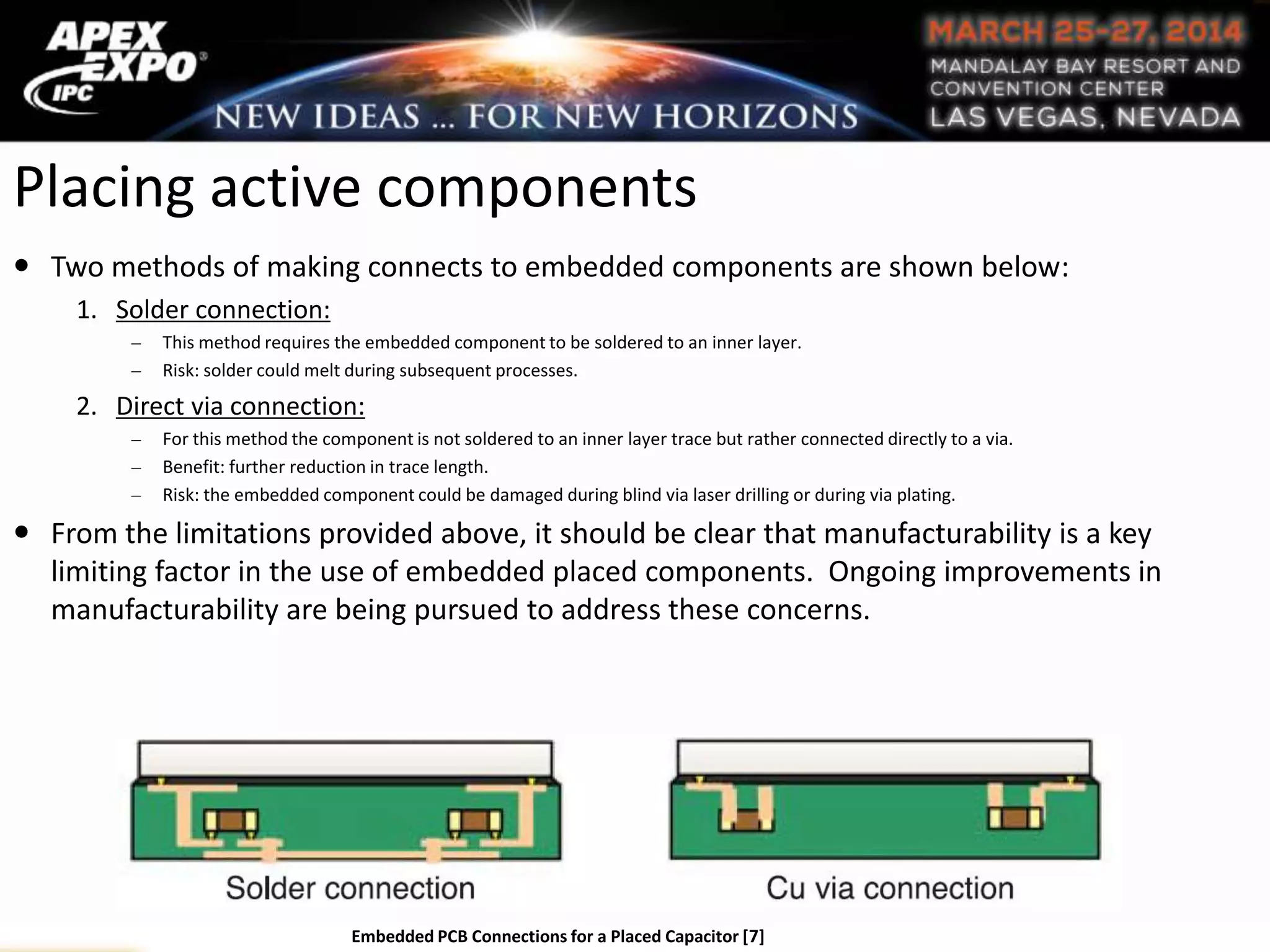 Placing active components
 Two methods of making connects to embedded components are shown below:
1. Solder connection:
This method requires the embedded component to be soldered to an inner layer.
Risk: solder could melt during subsequent processes.
2. Direct via connection:
For this method the component is not soldered to an inner layer trace but rather connected directly to a via.
Benefit: further reduction in trace length.
Risk: the embedded component could be damaged during blind via laser drilling or during via plating.
 From the limitations provided above, it should be clear that manufacturability is a key
limiting factor in the use of embedded placed components. Ongoing improvements in
manufacturability are being pursued to address these concerns.
Embedded PCB Connections for a Placed Capacitor [7]
 