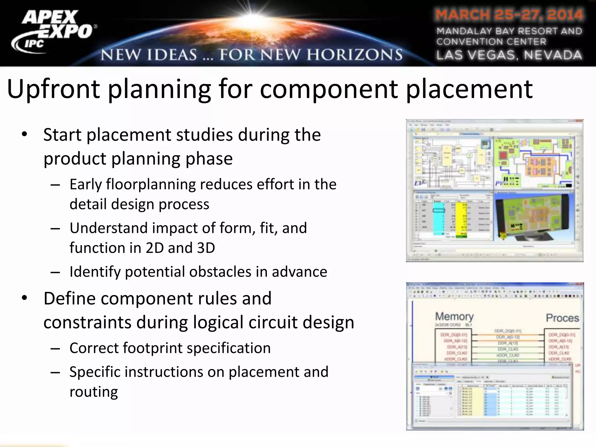 Upfront planning for component placement
• Start placement studies during the
product planning phase
– Early floorplanning reduces effort in the
detail design process
– Understand impact of form, fit, and
function in 2D and 3D
– Identify potential obstacles in advance
• Define component rules and
constraints during logical circuit design
– Correct footprint specification
– Specific instructions on placement and
routing
 