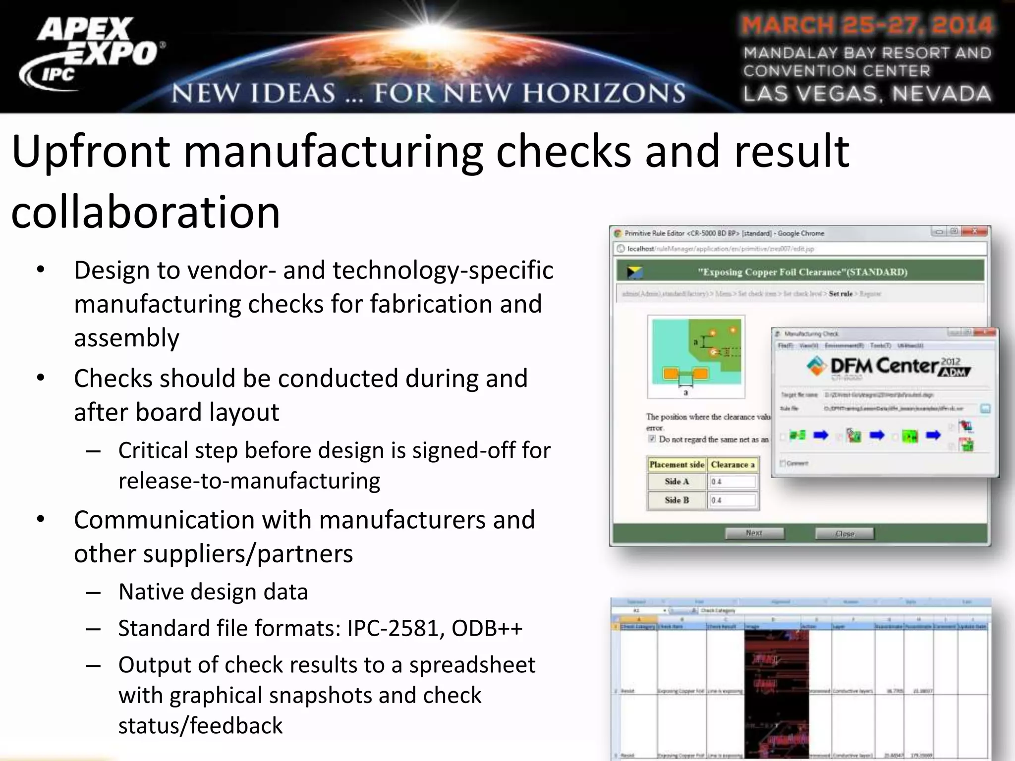 Upfront manufacturing checks and result
collaboration
• Design to vendor- and technology-specific
manufacturing checks for fabrication and
assembly
• Checks should be conducted during and
after board layout
– Critical step before design is signed-off for
release-to-manufacturing
• Communication with manufacturers and
other suppliers/partners
– Native design data
– Standard file formats: IPC-2581, ODB++
– Output of check results to a spreadsheet
with graphical snapshots and check
status/feedback
 