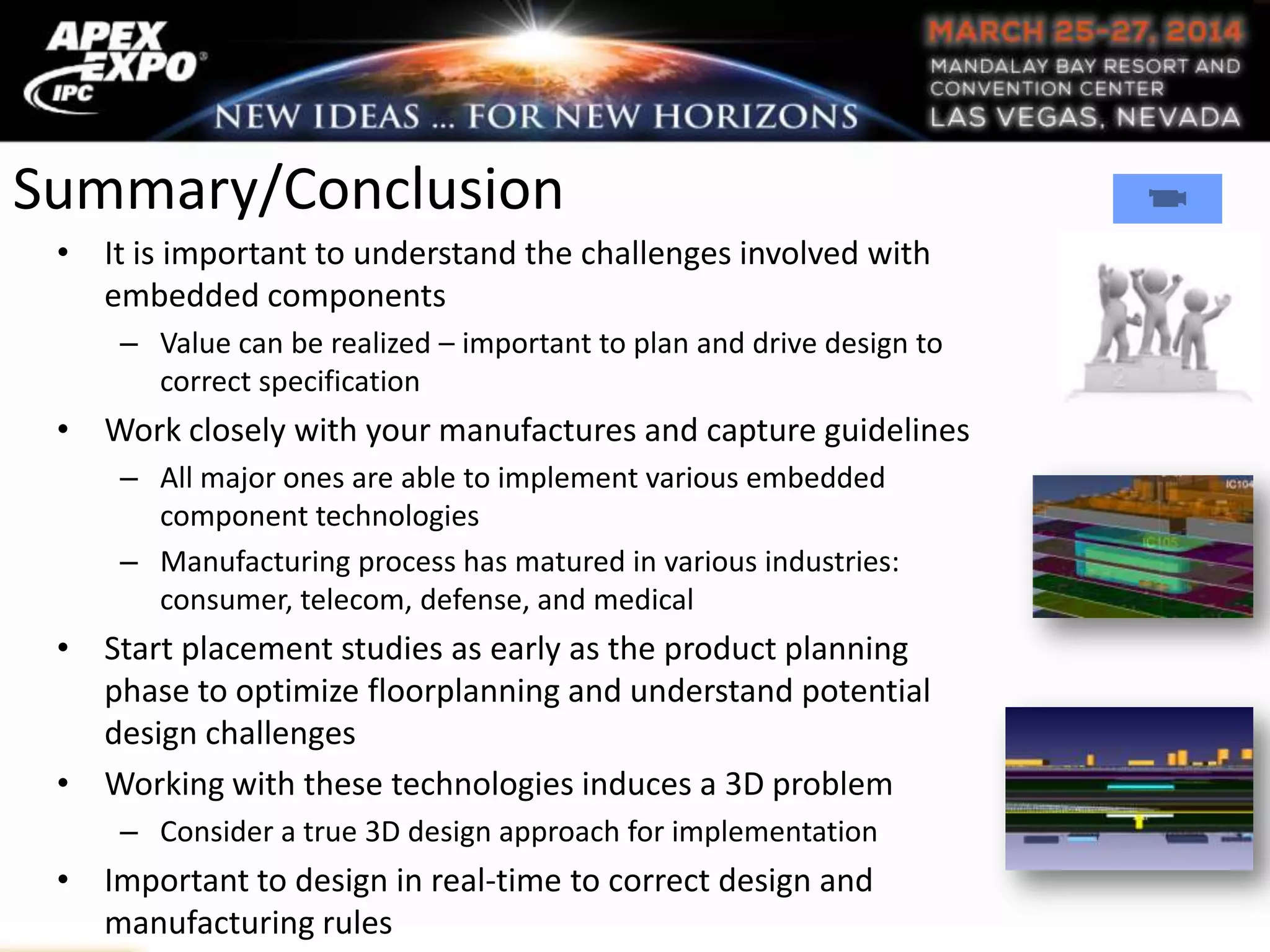 Summary/Conclusion
• It is important to understand the challenges involved with
embedded components
– Value can be realized – important to plan and drive design to
correct specification
• Work closely with your manufactures and capture guidelines
– All major ones are able to implement various embedded
component technologies
– Manufacturing process has matured in various industries:
consumer, telecom, defense, and medical
• Start placement studies as early as the product planning
phase to optimize floorplanning and understand potential
design challenges
• Working with these technologies induces a 3D problem
– Consider a true 3D design approach for implementation
• Important to design in real-time to correct design and
manufacturing rules
 