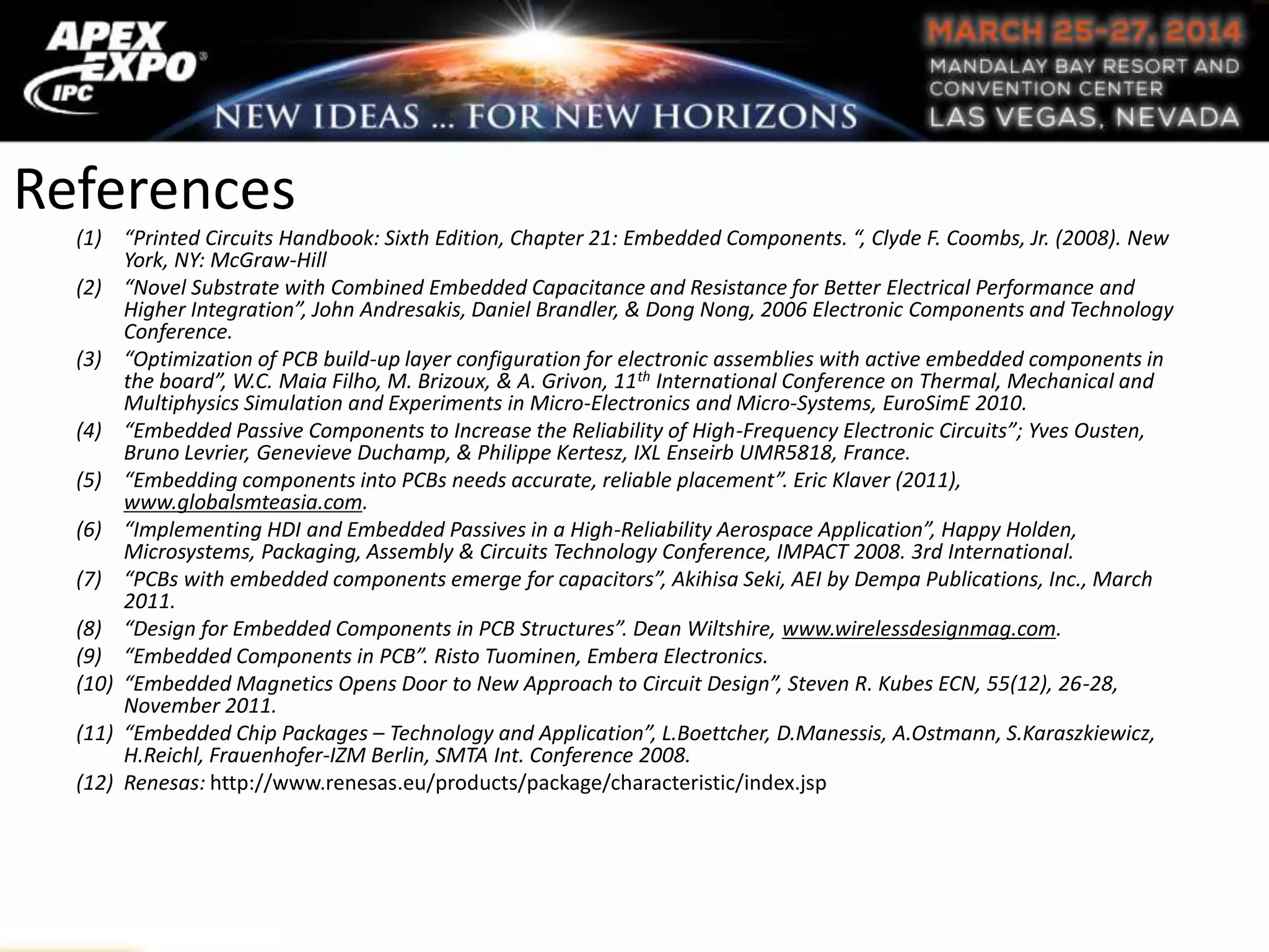 References
(1) “Printed Circuits Handbook: Sixth Edition, Chapter 21: Embedded Components. “, Clyde F. Coombs, Jr. (2008). New
York, NY: McGraw-Hill
(2) “Novel Substrate with Combined Embedded Capacitance and Resistance for Better Electrical Performance and
Higher Integration”, John Andresakis, Daniel Brandler, & Dong Nong, 2006 Electronic Components and Technology
Conference.
(3) “Optimization of PCB build-up layer configuration for electronic assemblies with active embedded components in
the board”, W.C. Maia Filho, M. Brizoux, & A. Grivon, 11th International Conference on Thermal, Mechanical and
Multiphysics Simulation and Experiments in Micro-Electronics and Micro-Systems, EuroSimE 2010.
(4) “Embedded Passive Components to Increase the Reliability of High-Frequency Electronic Circuits”; Yves Ousten,
Bruno Levrier, Genevieve Duchamp, & Philippe Kertesz, IXL Enseirb UMR5818, France.
(5) “Embedding components into PCBs needs accurate, reliable placement”. Eric Klaver (2011),
www.globalsmteasia.com.
(6) “Implementing HDI and Embedded Passives in a High-Reliability Aerospace Application”, Happy Holden,
Microsystems, Packaging, Assembly & Circuits Technology Conference, IMPACT 2008. 3rd International.
(7) “PCBs with embedded components emerge for capacitors”, Akihisa Seki, AEI by Dempa Publications, Inc., March
2011.
(8) “Design for Embedded Components in PCB Structures”. Dean Wiltshire, www.wirelessdesignmag.com.
(9) “Embedded Components in PCB”. Risto Tuominen, Embera Electronics.
(10) “Embedded Magnetics Opens Door to New Approach to Circuit Design”, Steven R. Kubes ECN, 55(12), 26-28,
November 2011.
(11) “Embedded Chip Packages – Technology and Application”, L.Boettcher, D.Manessis, A.Ostmann, S.Karaszkiewicz,
H.Reichl, Frauenhofer-IZM Berlin, SMTA Int. Conference 2008.
(12) Renesas: http://www.renesas.eu/products/package/characteristic/index.jsp
 