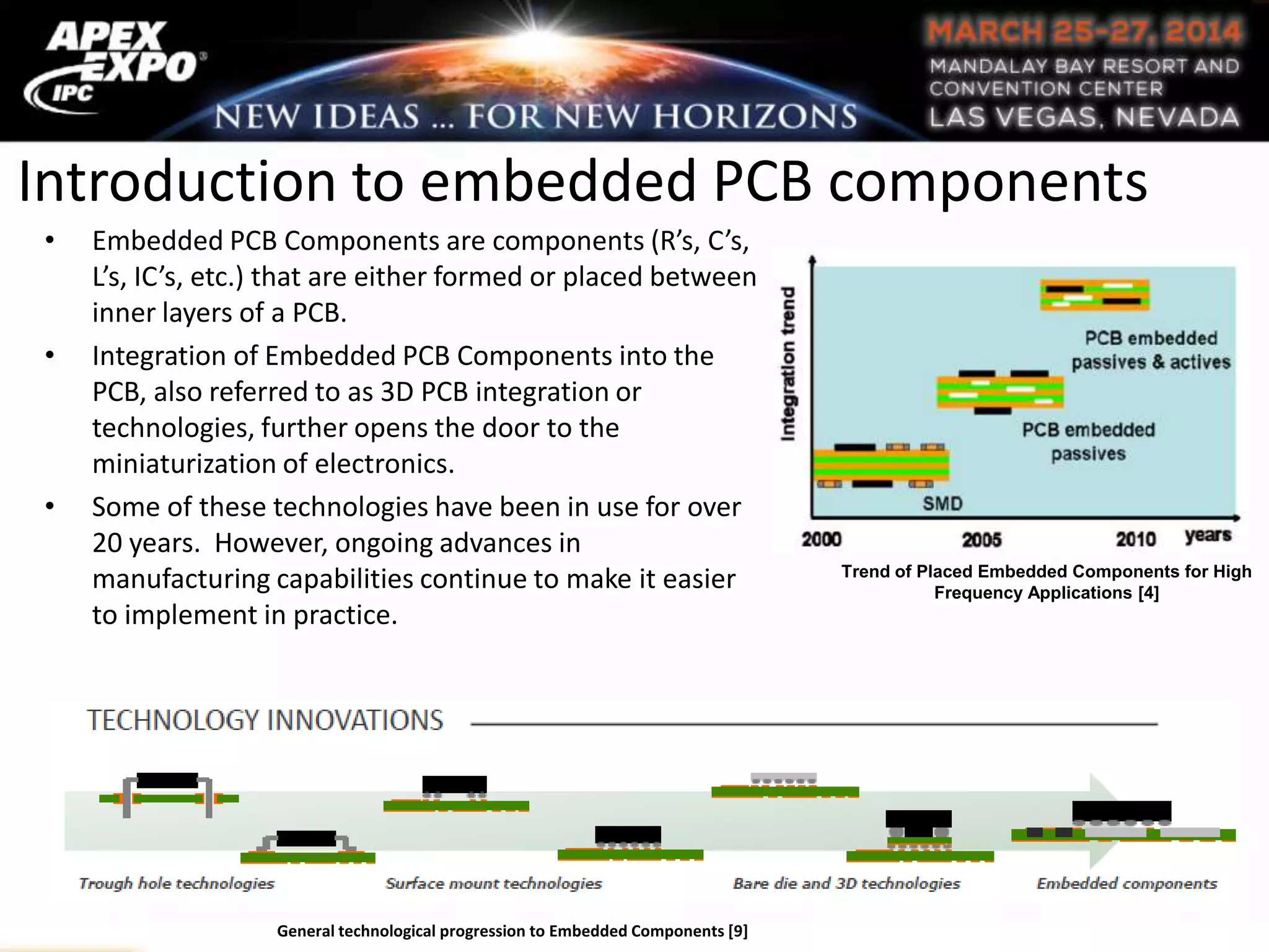 Introduction to embedded PCB components
• Embedded PCB Components are components (R’s, C’s,
L’s, IC’s, etc.) that are either formed or placed between
inner layers of a PCB.
• Integration of Embedded PCB Components into the
PCB, also referred to as 3D PCB integration or
technologies, further opens the door to the
miniaturization of electronics.
• Some of these technologies have been in use for over
20 years. However, ongoing advances in
manufacturing capabilities continue to make it easier
to implement in practice.
Trend of Placed Embedded Components for High
Frequency Applications [4]
General technological progression to Embedded Components [9]
 