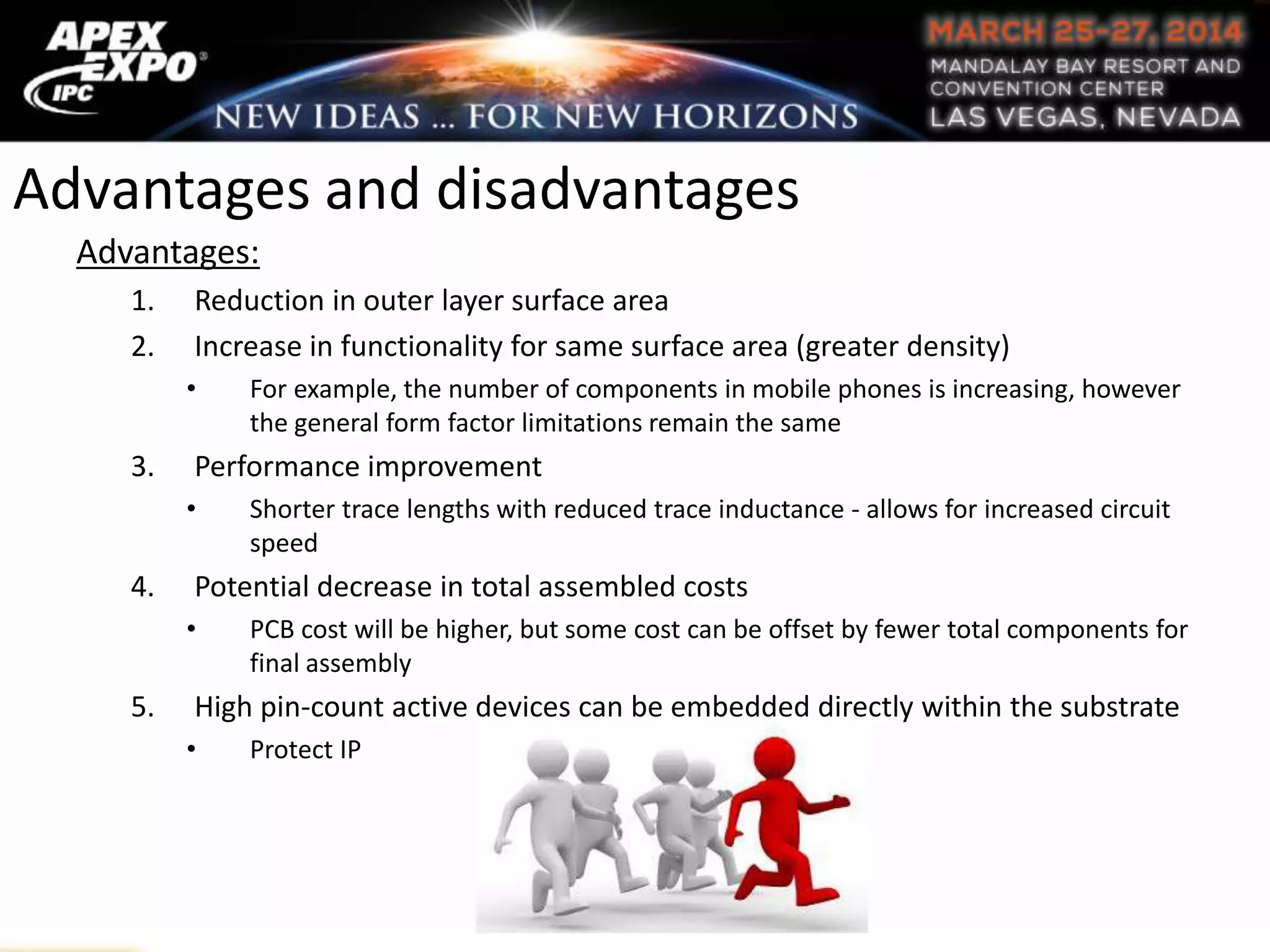Advantages and disadvantages
Advantages:
1. Reduction in outer layer surface area
2. Increase in functionality for same surface area (greater density)
• For example, the number of components in mobile phones is increasing, however
the general form factor limitations remain the same
3. Performance improvement
• Shorter trace lengths with reduced trace inductance - allows for increased circuit
speed
4. Potential decrease in total assembled costs
• PCB cost will be higher, but some cost can be offset by fewer total components for
final assembly
5. High pin-count active devices can be embedded directly within the substrate
• Protect IP
 