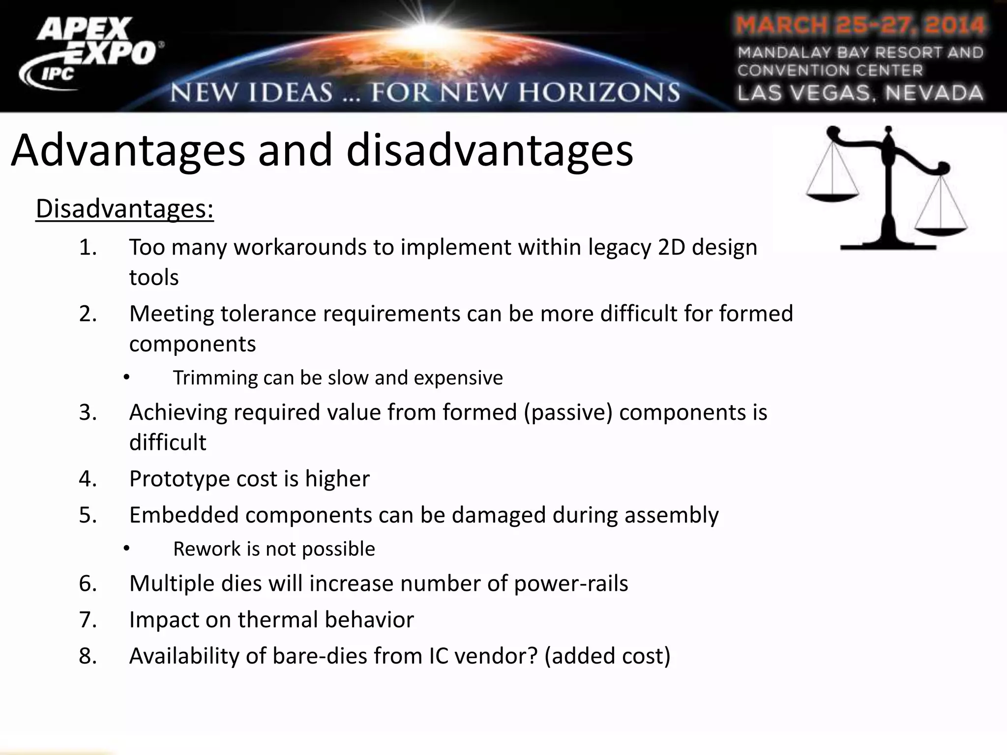Advantages and disadvantages
Disadvantages:
1. Too many workarounds to implement within legacy 2D design
tools
2. Meeting tolerance requirements can be more difficult for formed
components
• Trimming can be slow and expensive
3. Achieving required value from formed (passive) components is
difficult
4. Prototype cost is higher
5. Embedded components can be damaged during assembly
• Rework is not possible
6. Multiple dies will increase number of power-rails
7. Impact on thermal behavior
8. Availability of bare-dies from IC vendor? (added cost)
 