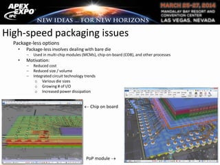 High-speed packaging issues
Package-less options
• Package-less involves dealing with bare die
Used in multi-chip modules (MCMs), chip-on-board (COB), and other processes
• Motivation:
Reduced cost
Reduced size / volume
Integrated circuit technology trends
o Various die sizes
o Growing # of I/O
o Increased power dissipation
Chip on board
PoP module
 