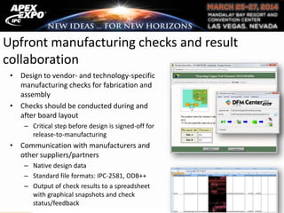 Upfront manufacturing checks and result
collaboration
• Design to vendor- and technology-specific
manufacturing checks for fabrication and
assembly
• Checks should be conducted during and
after board layout
– Critical step before design is signed-off for
release-to-manufacturing
• Communication with manufacturers and
other suppliers/partners
– Native design data
– Standard file formats: IPC-2581, ODB++
– Output of check results to a spreadsheet
with graphical snapshots and check
status/feedback
 